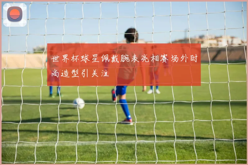 世界杯球星佩戴腕表亮相赛场外时尚造型引关注