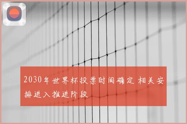 2030年世界杯投票时间确定 相关安排进入推进阶段