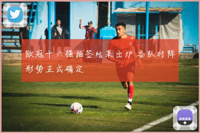 欧冠十六强抽签结果出炉 各队对阵形势正式确定