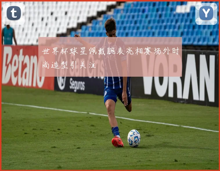 世界杯球星佩戴腕表亮相赛场外时尚造型引关注